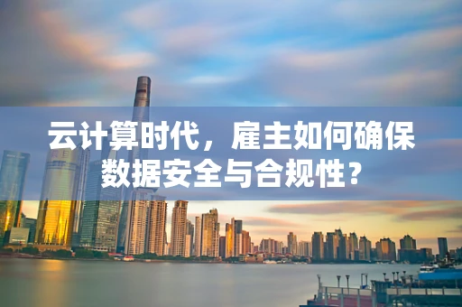 云计算时代，雇主如何确保数据安全与合规性？