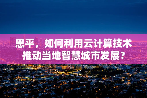 恩平，如何利用云计算技术推动当地智慧城市发展？