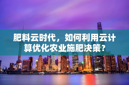 肥料云时代，如何利用云计算优化农业施肥决策？