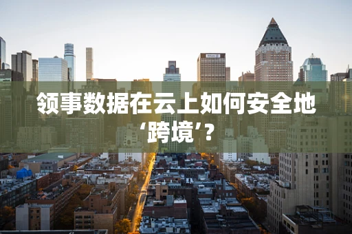 领事数据在云上如何安全地‘跨境’？