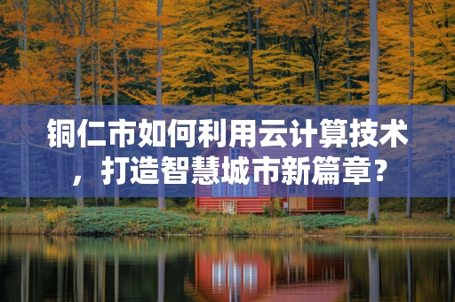 铜仁市如何利用云计算技术，打造智慧城市新篇章？
