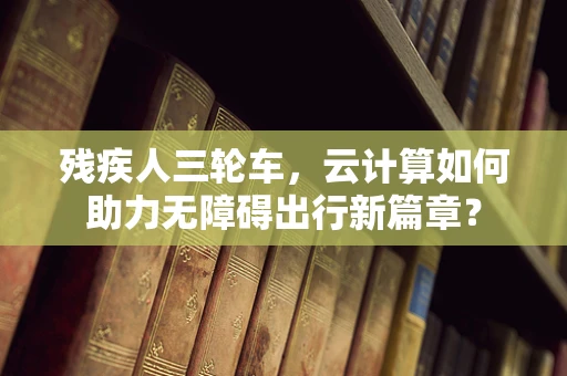 残疾人三轮车，云计算如何助力无障碍出行新篇章？