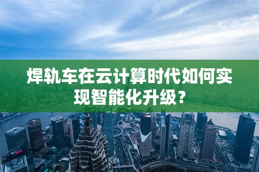 焊轨车在云计算时代如何实现智能化升级？