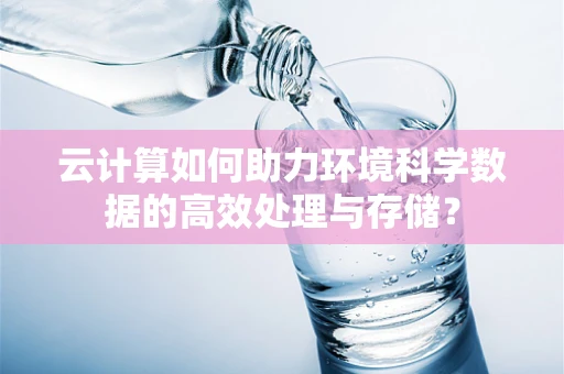 云计算如何助力环境科学数据的高效处理与存储？