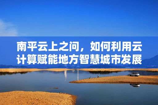 南平云上之问，如何利用云计算赋能地方智慧城市发展？