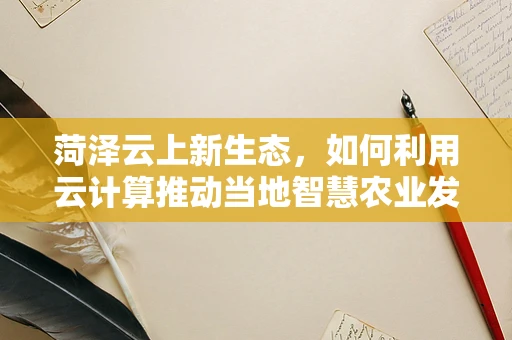 菏泽云上新生态，如何利用云计算推动当地智慧农业发展？