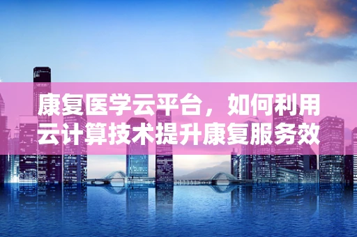 康复医学云平台，如何利用云计算技术提升康复服务效率与个性化？