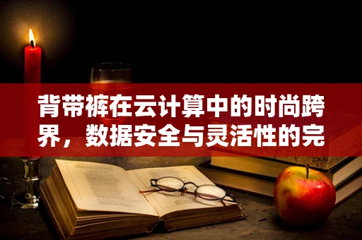 背带裤在云计算中的时尚跨界，数据安全与灵活性的完美融合