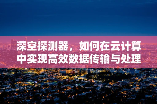 深空探测器，如何在云计算中实现高效数据传输与处理？