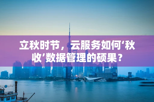 立秋时节，云服务如何‘秋收’数据管理的硕果？