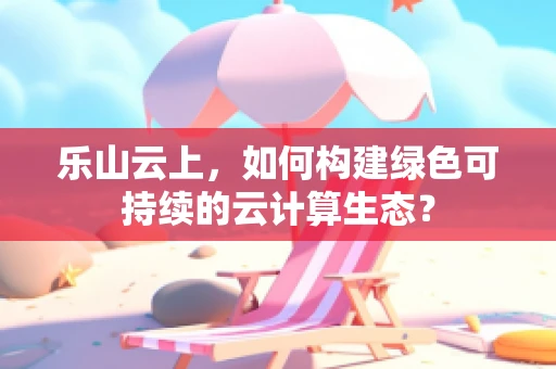 乐山云上，如何构建绿色可持续的云计算生态？