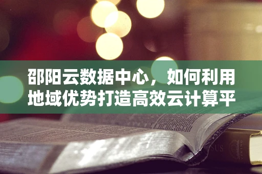 邵阳云数据中心，如何利用地域优势打造高效云计算平台？