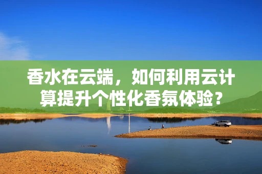 香水在云端，如何利用云计算提升个性化香氛体验？