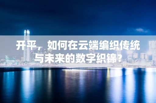 开平，如何在云端编织传统与未来的数字织锦？
