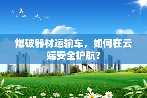 爆破器材运输车，如何在云端安全护航？