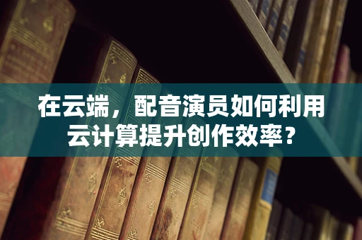 在云端，配音演员如何利用云计算提升创作效率？