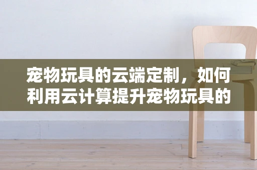 宠物玩具的云端定制，如何利用云计算提升宠物玩具的个性化与互动性？