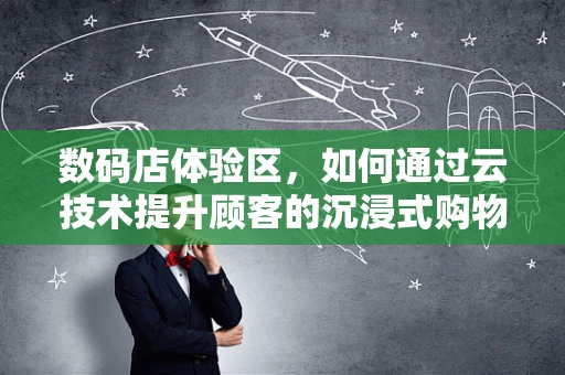 数码店体验区，如何通过云技术提升顾客的沉浸式购物体验？