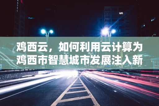 鸡西云，如何利用云计算为鸡西市智慧城市发展注入新动力？