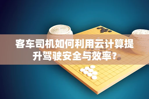 客车司机如何利用云计算提升驾驶安全与效率？