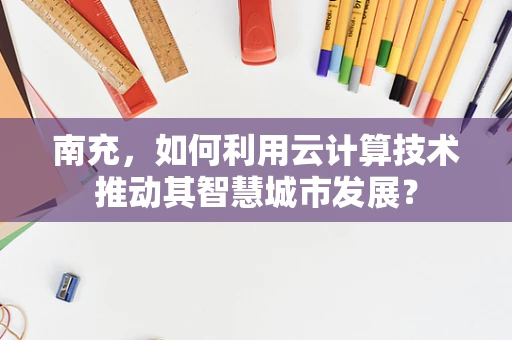 南充，如何利用云计算技术推动其智慧城市发展？