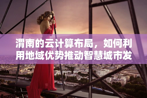 渭南的云计算布局，如何利用地域优势推动智慧城市发展？