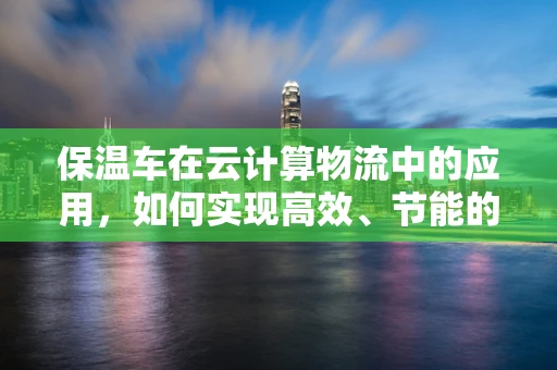保温车在云计算物流中的应用，如何实现高效、节能的冷链运输？