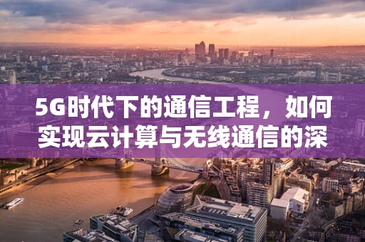 5G时代下的通信工程，如何实现云计算与无线通信的深度融合？
