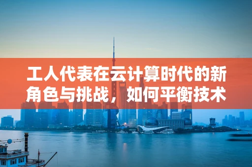工人代表在云计算时代的新角色与挑战，如何平衡技术进步与工人权益？