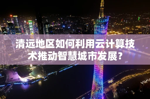 清远地区如何利用云计算技术推动智慧城市发展？
