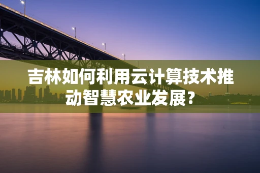 吉林如何利用云计算技术推动智慧农业发展？