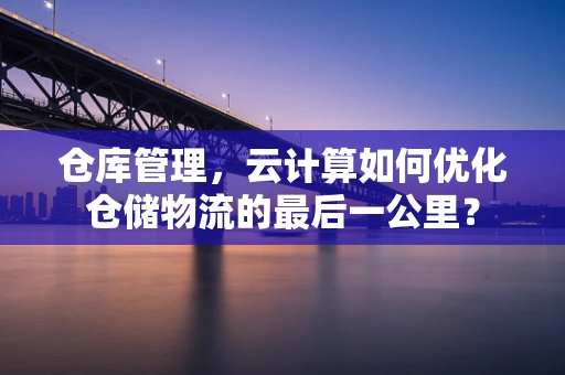 仓库管理，云计算如何优化仓储物流的最后一公里？