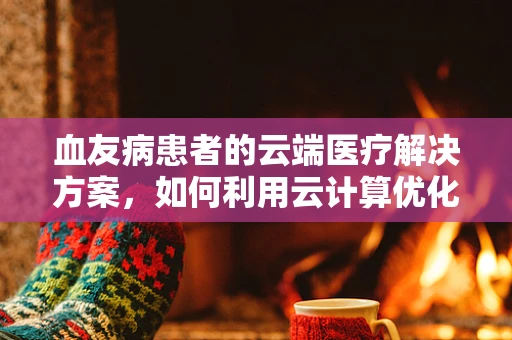 血友病患者的云端医疗解决方案，如何利用云计算优化治疗路径？