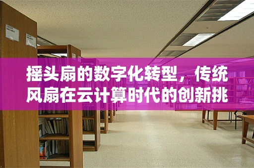 摇头扇的数字化转型，传统风扇在云计算时代的创新挑战与机遇？