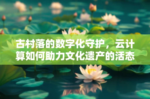 古村落的数字化守护，云计算如何助力文化遗产的活态传承？