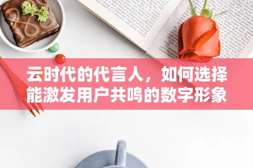 云时代的代言人，如何选择能激发用户共鸣的数字形象？