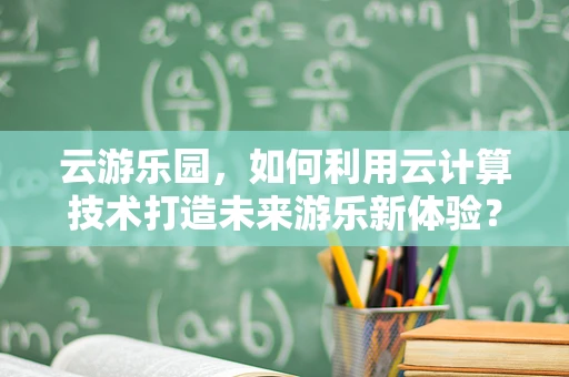 云游乐园，如何利用云计算技术打造未来游乐新体验？