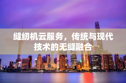 缝纫机云服务，传统与现代技术的无缝融合