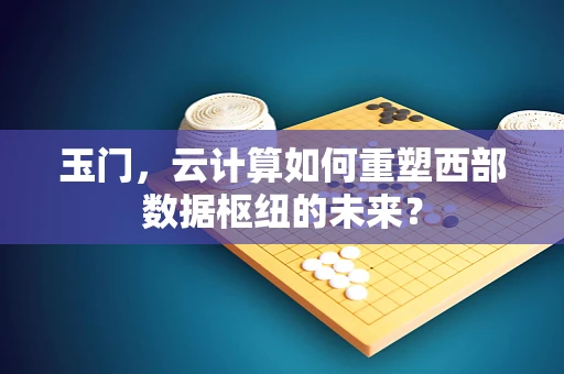 玉门，云计算如何重塑西部数据枢纽的未来？