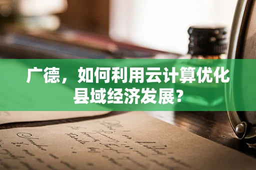 广德，如何利用云计算优化县域经济发展？