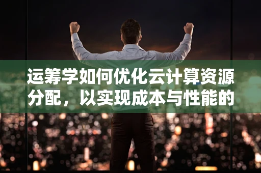 运筹学如何优化云计算资源分配，以实现成本与性能的最佳平衡？