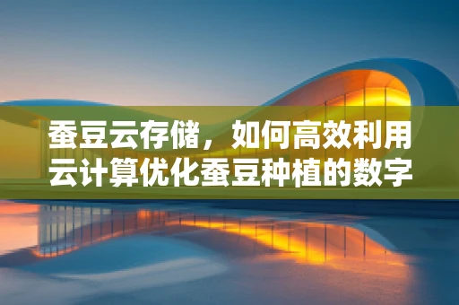 蚕豆云存储，如何高效利用云计算优化蚕豆种植的数字化管理？