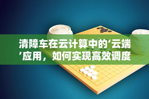 清障车在云计算中的‘云端’应用，如何实现高效调度与智能管理？