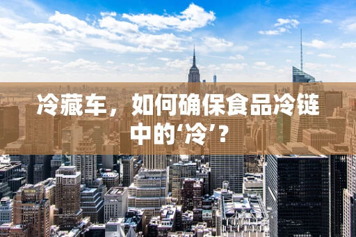 冷藏车，如何确保食品冷链中的‘冷’？