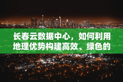 长春云数据中心，如何利用地理优势构建高效、绿色的云计算基础设施？