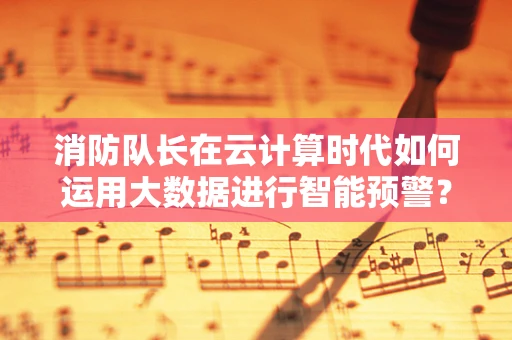 消防队长在云计算时代如何运用大数据进行智能预警？