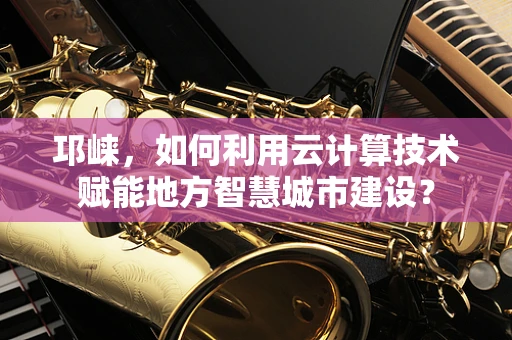 邛崃，如何利用云计算技术赋能地方智慧城市建设？