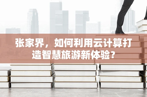 张家界，如何利用云计算打造智慧旅游新体验？