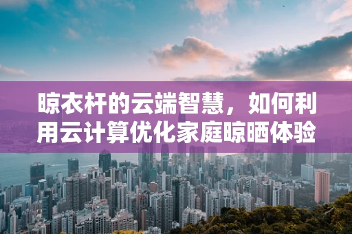 晾衣杆的云端智慧，如何利用云计算优化家庭晾晒体验？