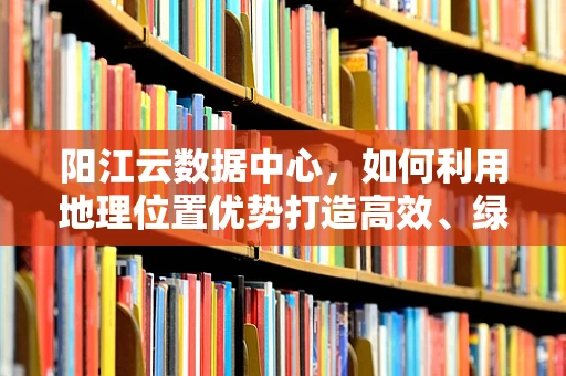 阳江云数据中心，如何利用地理位置优势打造高效、绿色的云计算服务？
